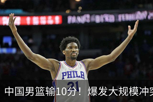 中国男篮输10分！爆发大规模冲突，3人罚出场，1人摔重伤